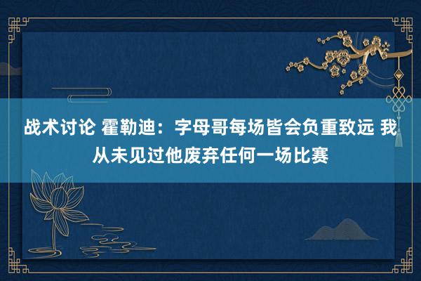 战术讨论 霍勒迪：字母哥每场皆会负重致远 我从未见过他废弃任何一场比赛