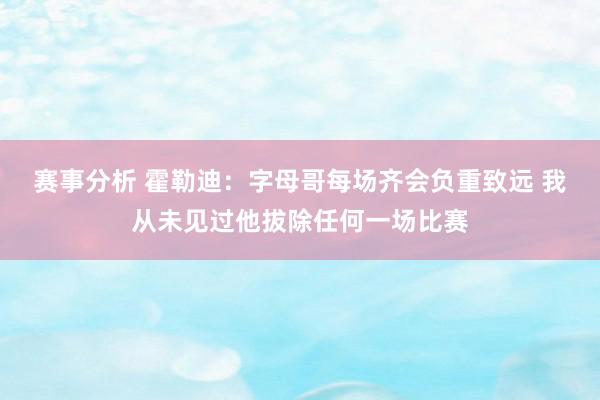 赛事分析 霍勒迪：字母哥每场齐会负重致远 我从未见过他拔除任何一场比赛