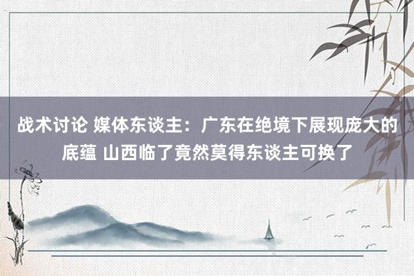 战术讨论 媒体东谈主：广东在绝境下展现庞大的底蕴 山西临了竟然莫得东谈主可换了