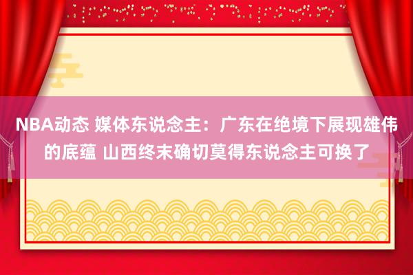 NBA动态 媒体东说念主：广东在绝境下展现雄伟的底蕴 山西终末确切莫得东说念主可换了