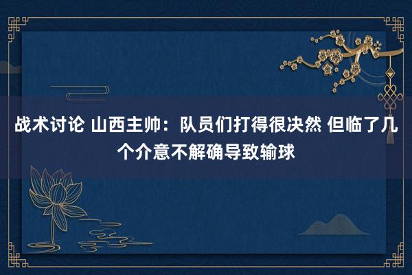 战术讨论 山西主帅：队员们打得很决然 但临了几个介意不解确导致输球