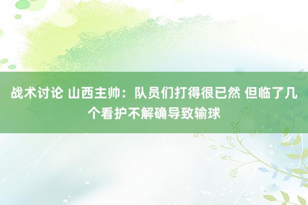 战术讨论 山西主帅：队员们打得很已然 但临了几个看护不解确导致输球