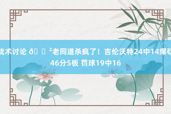 战术讨论 😲老同道杀疯了！吉伦沃特24中14爆砍46分5板 罚球19中16