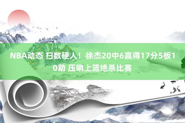 NBA动态 扫数硬人！徐杰20中6赢得17分5板10助 压哨上篮绝杀比赛