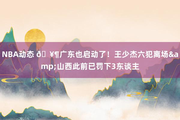 NBA动态 🥶广东也启动了！王少杰六犯离场&山西此前已罚下3东谈主