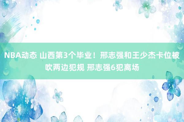 NBA动态 山西第3个毕业！邢志强和王少杰卡位被吹两边犯规 邢志强6犯离场