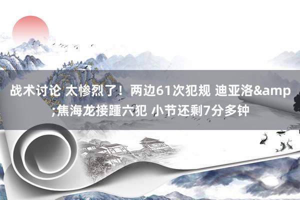 战术讨论 太惨烈了！两边61次犯规 迪亚洛&焦海龙接踵六犯 小节还剩7分多钟