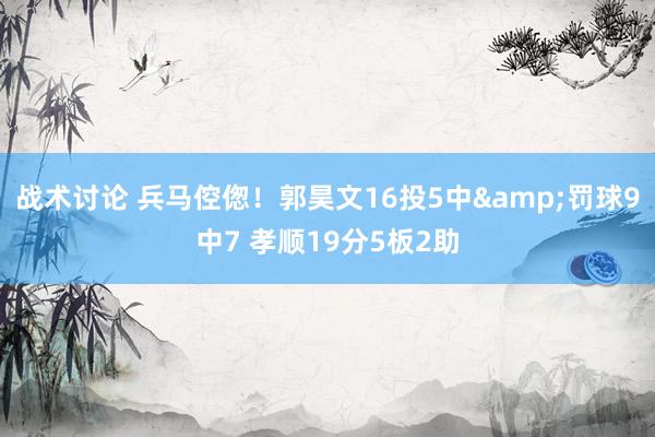 战术讨论 兵马倥偬！郭昊文16投5中&罚球9中7 孝顺19分5板2助