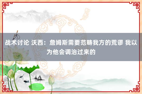 战术讨论 沃西：詹姆斯需要范畴我方的荒谬 我以为他会调治过来的