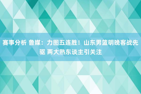 赛事分析 鲁媒：力图五连胜！山东男篮明晚客战先驱 两大熟东谈主引关注