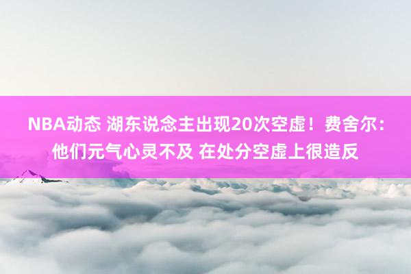 NBA动态 湖东说念主出现20次空虚！费舍尔：他们元气心灵不及 在处分空虚上很造反