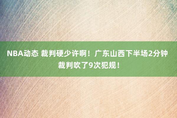 NBA动态 裁判硬少许啊！广东山西下半场2分钟 裁判吹了9次犯规！