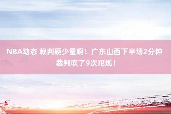 NBA动态 裁判硬少量啊！广东山西下半场2分钟 裁判吹了9次犯规！