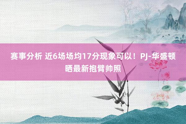 赛事分析 近6场场均17分现象可以！PJ-华盛顿晒最新抱臂帅照