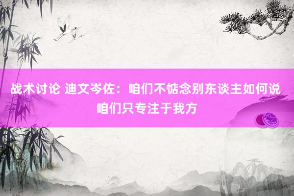 战术讨论 迪文岑佐：咱们不惦念别东谈主如何说 咱们只专注于我方