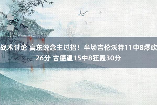 战术讨论 高东说念主过招！半场吉伦沃特11中8爆砍26分 古德温15中8狂轰30分