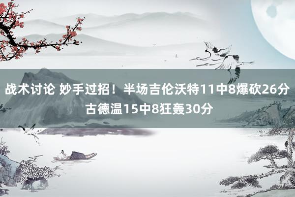 战术讨论 妙手过招！半场吉伦沃特11中8爆砍26分 古德温15中8狂轰30分