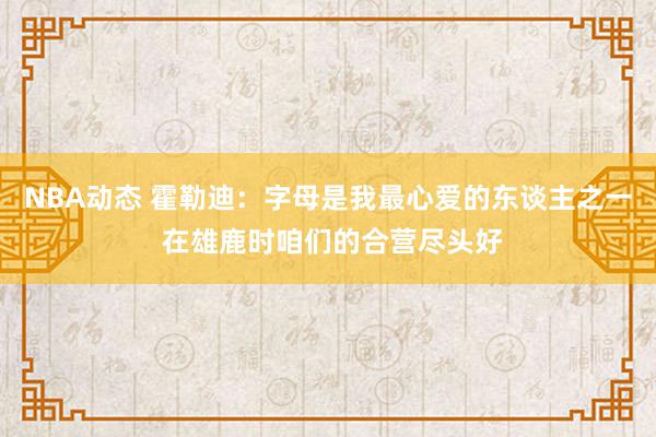 NBA动态 霍勒迪：字母是我最心爱的东谈主之一 在雄鹿时咱们的合营尽头好