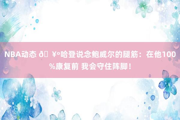 NBA动态 🥺哈登说念鲍威尔的腿筋：在他100%康复前 我会守住阵脚！