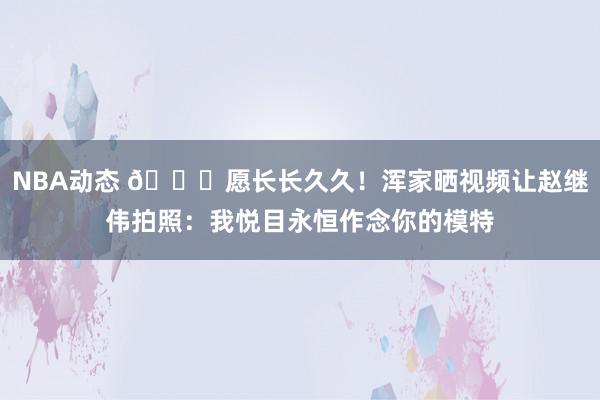 NBA动态 😁愿长长久久！浑家晒视频让赵继伟拍照：我悦目永恒作念你的模特