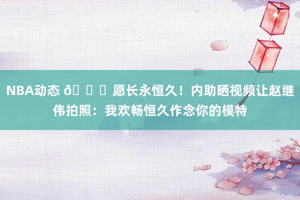 NBA动态 😁愿长永恒久！内助晒视频让赵继伟拍照：我欢畅恒久作念你的模特