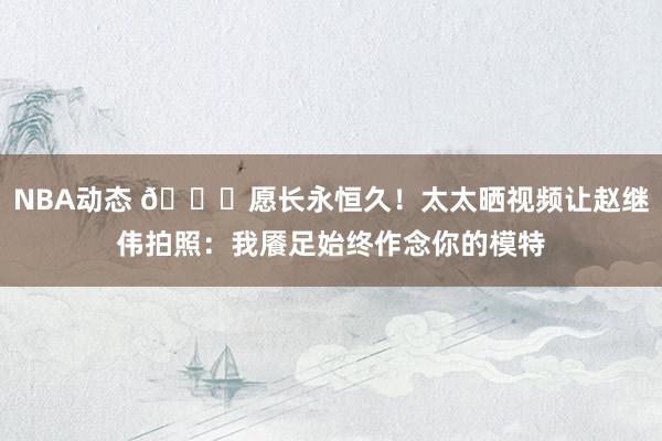 NBA动态 😁愿长永恒久！太太晒视频让赵继伟拍照：我餍足始终作念你的模特