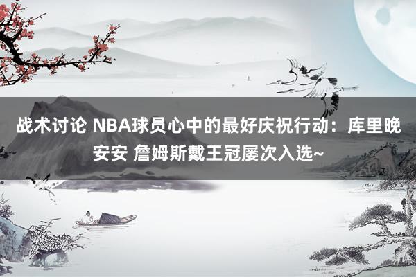 战术讨论 NBA球员心中的最好庆祝行动：库里晚安安 詹姆斯戴王冠屡次入选~