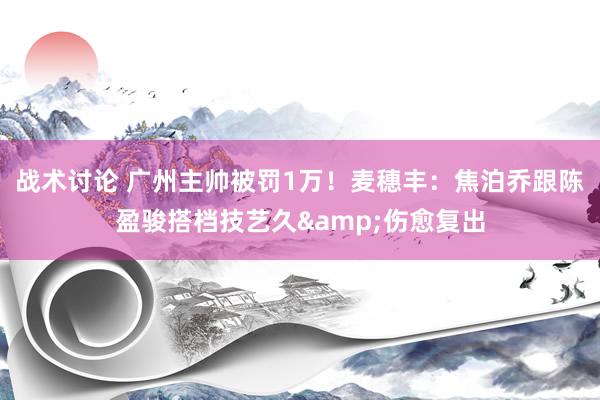 战术讨论 广州主帅被罚1万！麦穗丰：焦泊乔跟陈盈骏搭档技艺久&伤愈复出