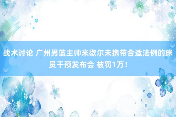 战术讨论 广州男篮主帅米歇尔未携带合适法例的球员干预发布会 被罚1万！