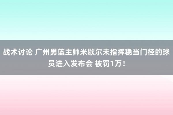 战术讨论 广州男篮主帅米歇尔未指挥稳当门径的球员进入发布会 被罚1万！