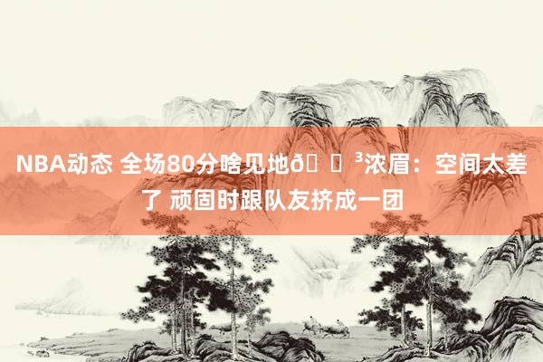 NBA动态 全场80分啥见地😳浓眉：空间太差了 顽固时跟队友挤成一团