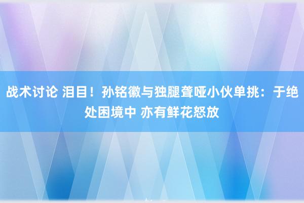 战术讨论 泪目！孙铭徽与独腿聋哑小伙单挑：于绝处困境中 亦有鲜花怒放