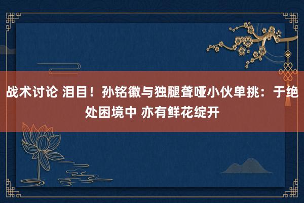 战术讨论 泪目！孙铭徽与独腿聋哑小伙单挑：于绝处困境中 亦有鲜花绽开