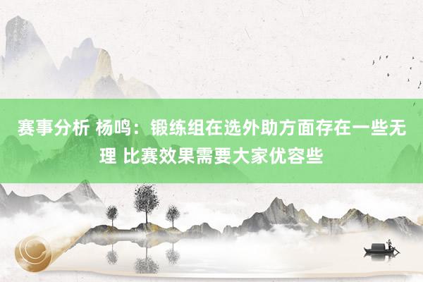 赛事分析 杨鸣：锻练组在选外助方面存在一些无理 比赛效果需要大家优容些