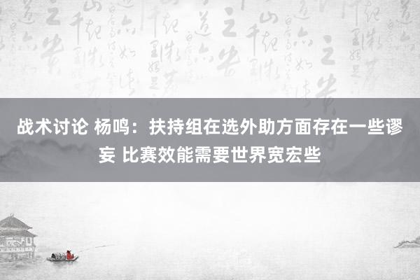 战术讨论 杨鸣：扶持组在选外助方面存在一些谬妄 比赛效能需要世界宽宏些