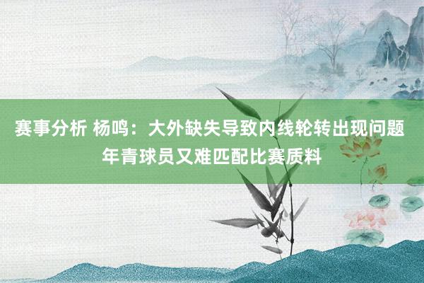 赛事分析 杨鸣：大外缺失导致内线轮转出现问题 年青球员又难匹配比赛质料