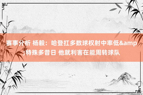 赛事分析 杨毅：哈登扛多数球权射中率低&特殊多昔日 他就利害在能周转球队