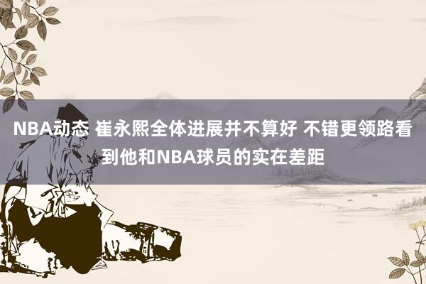 NBA动态 崔永熙全体进展并不算好 不错更领路看到他和NBA球员的实在差距