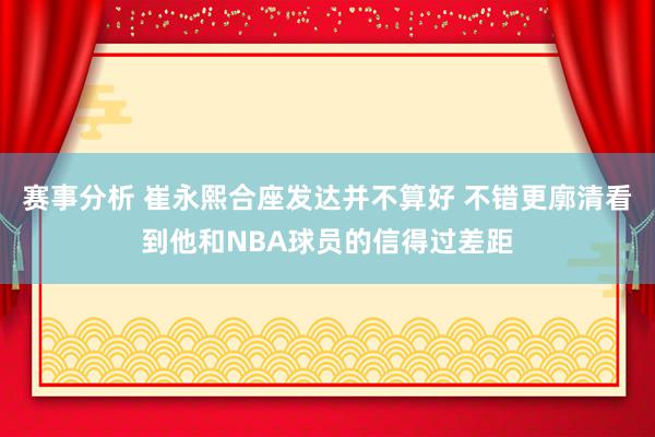 赛事分析 崔永熙合座发达并不算好 不错更廓清看到他和NBA球员的信得过差距