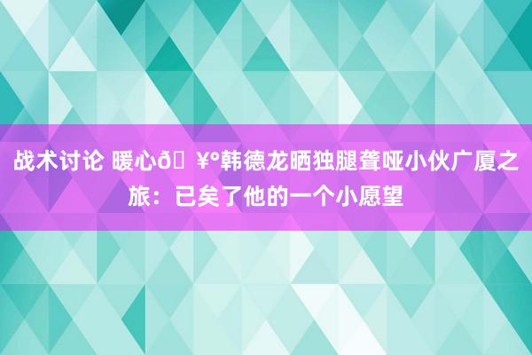 战术讨论 暖心🥰韩德龙晒独腿聋哑小伙广厦之旅：已矣了他的一个小愿望