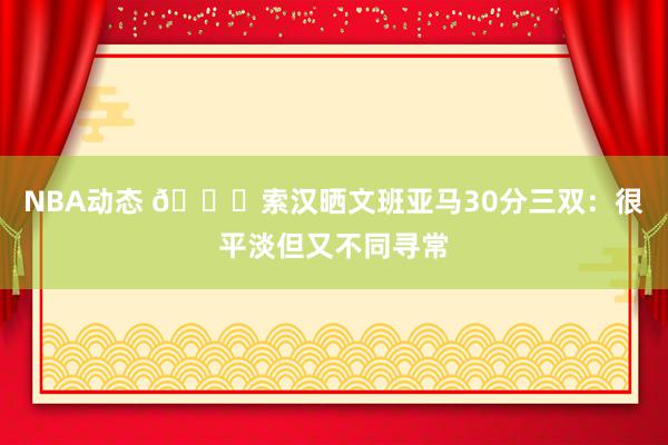 NBA动态 👀索汉晒文班亚马30分三双：很平淡但又不同寻常