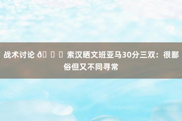 战术讨论 👀索汉晒文班亚马30分三双：很鄙俗但又不同寻常