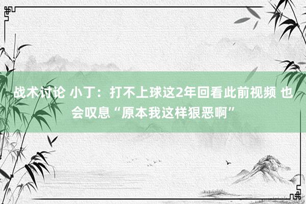 战术讨论 小丁：打不上球这2年回看此前视频 也会叹息“原本我这样狠恶啊”