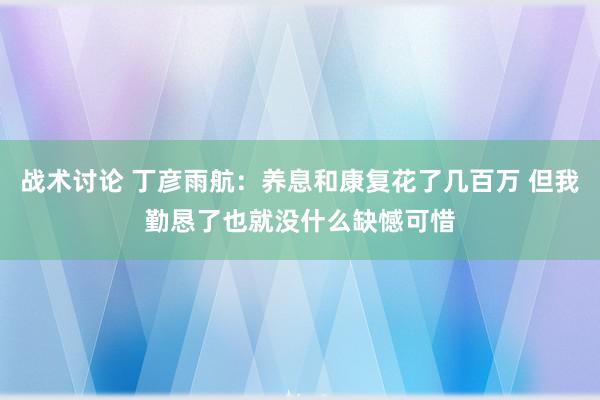 战术讨论 丁彦雨航：养息和康复花了几百万 但我勤恳了也就没什么缺憾可惜