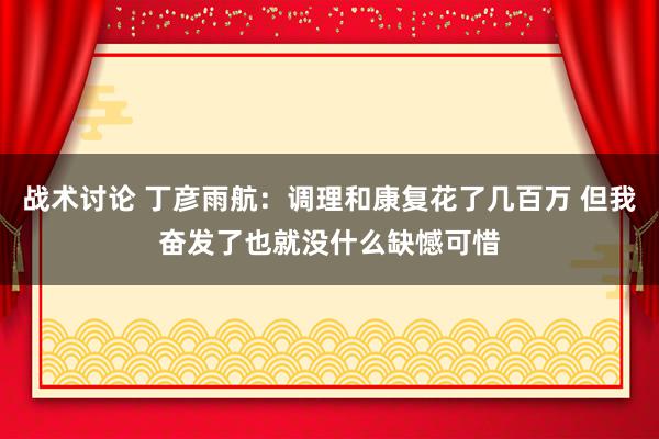 战术讨论 丁彦雨航：调理和康复花了几百万 但我奋发了也就没什么缺憾可惜