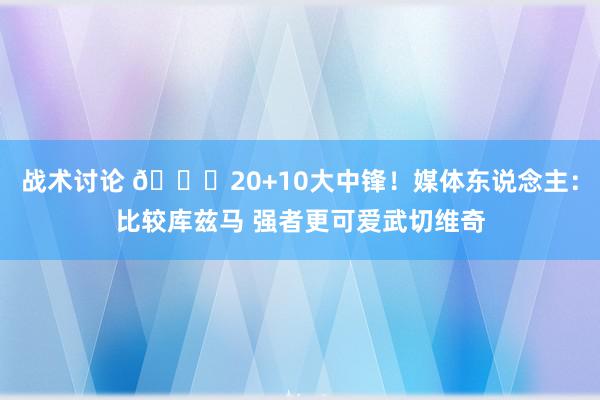 战术讨论 😋20+10大中锋！媒体东说念主：比较库兹马 强者更可爱武切维奇