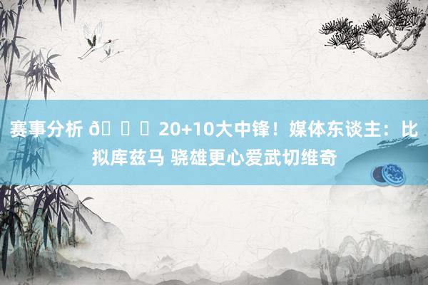 赛事分析 😋20+10大中锋！媒体东谈主：比拟库兹马 骁雄更心爱武切维奇