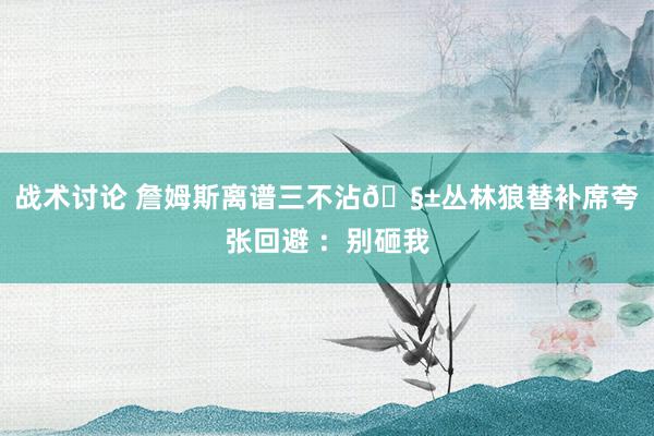 战术讨论 詹姆斯离谱三不沾🧱丛林狼替补席夸张回避 ：别砸我