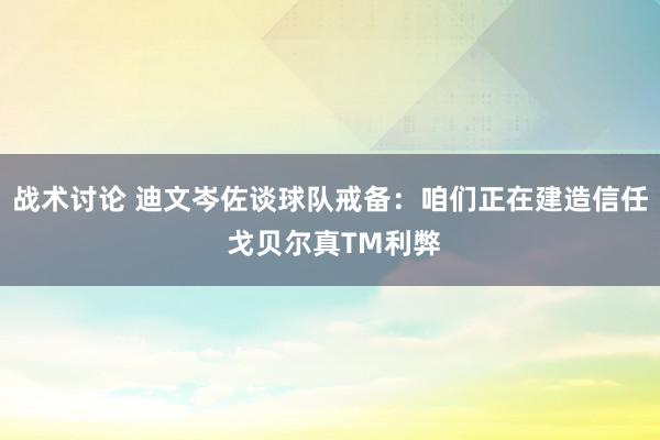 战术讨论 迪文岑佐谈球队戒备：咱们正在建造信任 戈贝尔真TM利弊