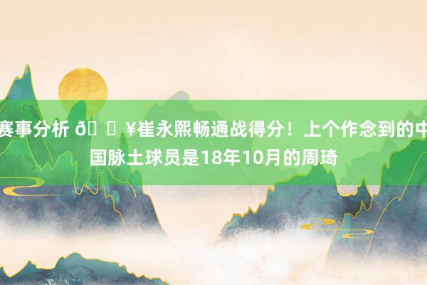 赛事分析 🔥崔永熙畅通战得分！上个作念到的中国脉土球员是18年10月的周琦